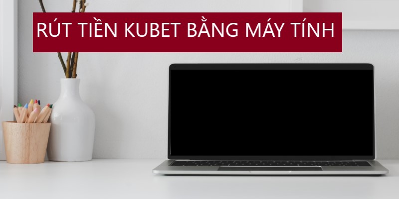 Hướng dẫn rút tiền Kubet bằng máy tính, lap top hữu hiệu